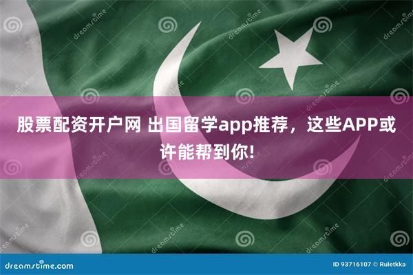 股票配资开户网 出国留学app推荐，这些APP或许能帮到你!