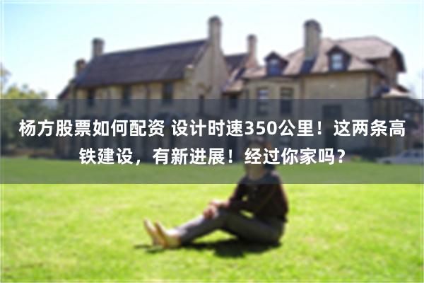 杨方股票如何配资 设计时速350公里！这两条高铁建设，有新进展！经过你家吗？