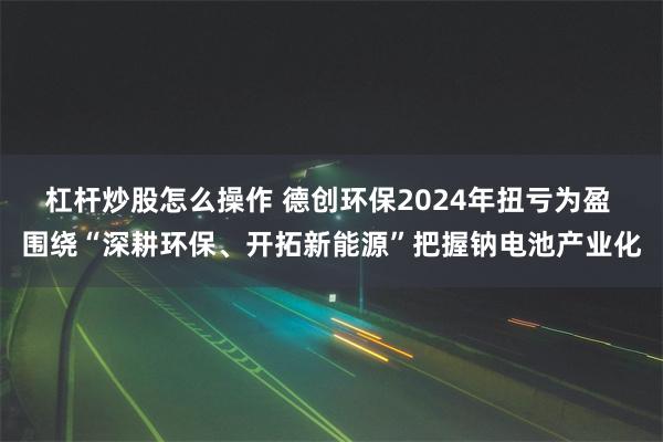 杠杆炒股怎么操作 德创环保2024年扭亏为盈 围绕“深耕环保、开拓新能源”把握钠电池产业化