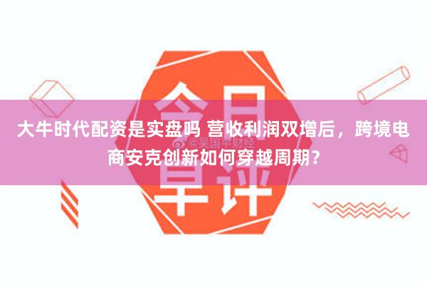大牛时代配资是实盘吗 营收利润双增后，跨境电商安克创新如何穿越周期？