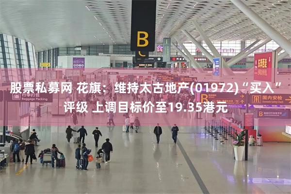 股票私募网 花旗：维持太古地产(01972)“买入”评级 上调目标价至19.35港元