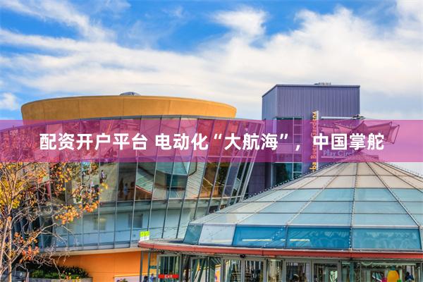 配资开户平台 电动化“大航海”，中国掌舵