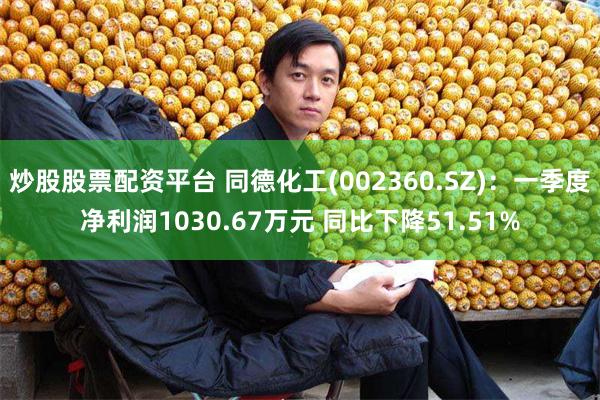 炒股股票配资平台 同德化工(002360.SZ)：一季度净利润1030.67万元 同比下降51.51%