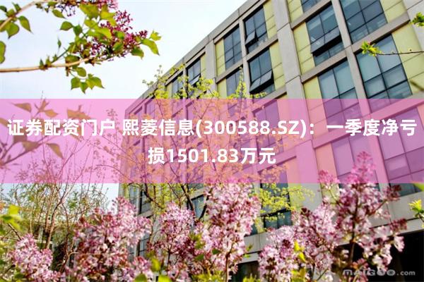 证券配资门户 熙菱信息(300588.SZ)：一季度净亏损1501.83万元