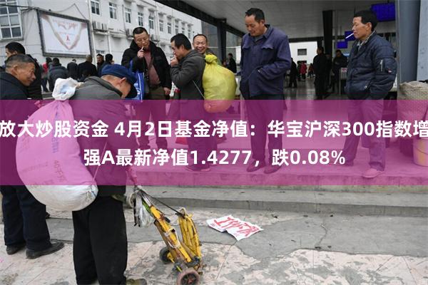 放大炒股资金 4月2日基金净值：华宝沪深300指数增强A最新净值1.4277，跌0.08%