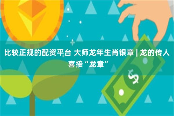 比较正规的配资平台 大师龙年生肖银章 | 龙的传人 喜接“龙章”