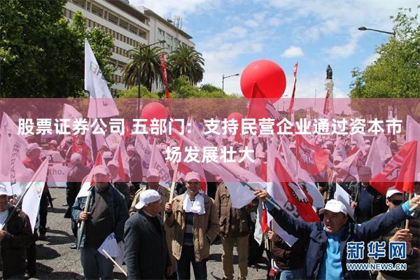 股票证券公司 五部门:  支持民营企业通过资本市场发展壮大
