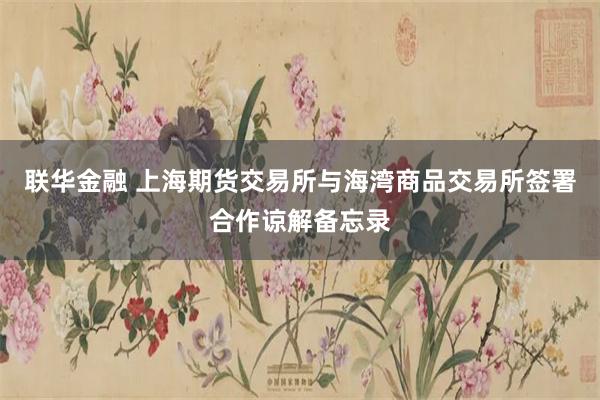 联华金融 上海期货交易所与海湾商品交易所签署合作谅解备忘录