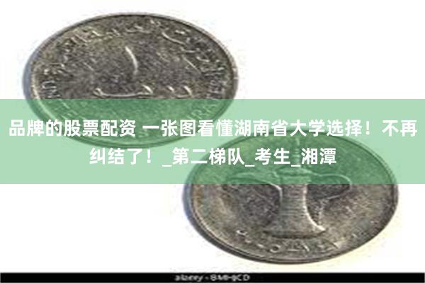 品牌的股票配资 一张图看懂湖南省大学选择！不再纠结了！_第二梯队_考生_湘潭