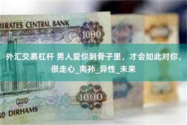 外汇交易杠杆 男人爱你到骨子里，才会如此对你，很走心_南孙_异性_未来