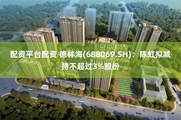 配资平台配资 德林海(688069.SH)：陈虹拟减持不超过3%股份