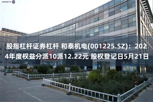 股指杠杆证券杠杆 和泰机电(001225.SZ)：2024年度权益分派10派12.22元 股权登记日5月21日