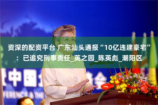 资深的配资平台 广东汕头通报“10亿违建豪宅”：已追究刑事责任_英之园_陈英彪_潮阳区