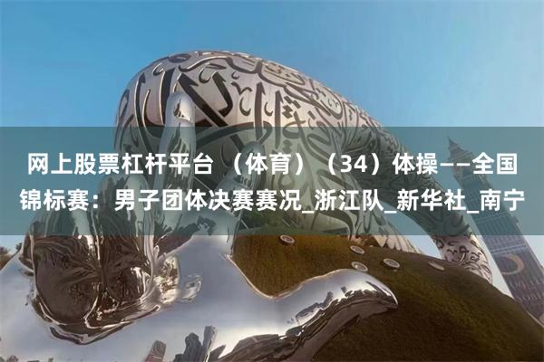 网上股票杠杆平台 （体育）（34）体操——全国锦标赛：男子团体决赛赛况_浙江队_新华社_南宁