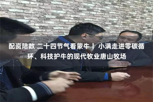 配资陪数 二十四节气看蒙牛丨 小满走进零碳循环、科技护牛的现代牧业唐山牧场