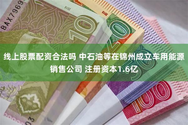 线上股票配资合法吗 中石油等在锦州成立车用能源销售公司 注册资本1.6亿