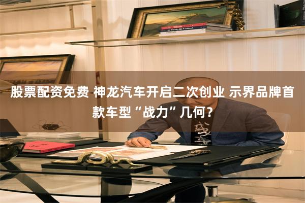 股票配资免费 神龙汽车开启二次创业 示界品牌首款车型“战力”几何？