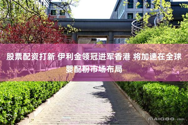 股票配资打新 伊利金领冠进军香港 将加速在全球婴配粉市场布局