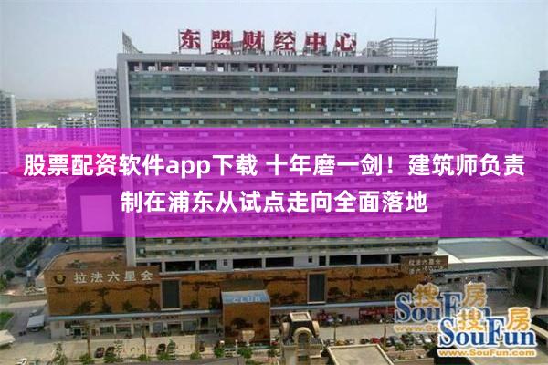 股票配资软件app下载 十年磨一剑！建筑师负责制在浦东从试点走向全面落地