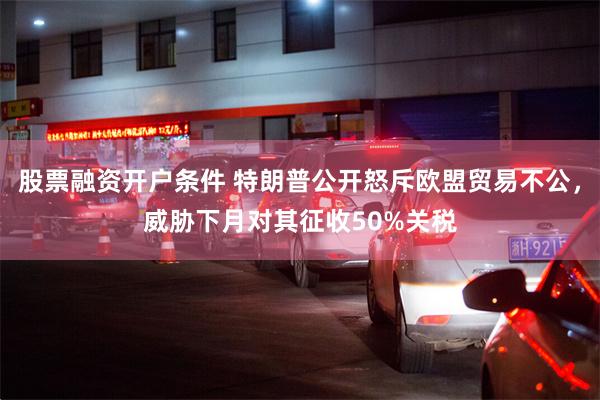 股票融资开户条件 特朗普公开怒斥欧盟贸易不公，威胁下月对其征收50%关税