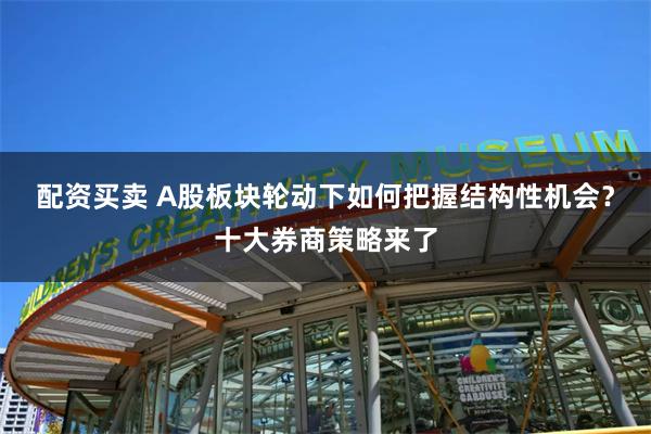 配资买卖 A股板块轮动下如何把握结构性机会？十大券商策略来了
