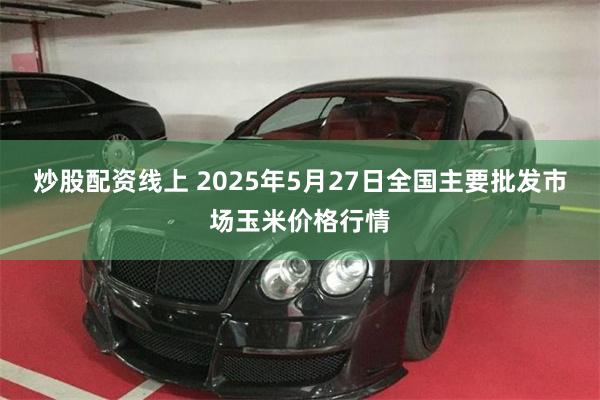 炒股配资线上 2025年5月27日全国主要批发市场玉米价格行情