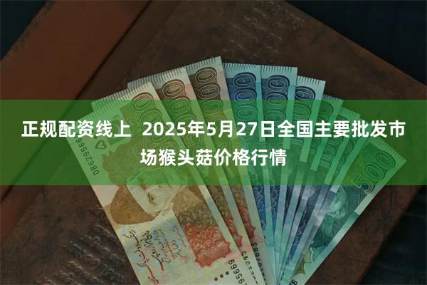 正规配资线上  2025年5月27日全国主要批发市场猴头菇价格行情