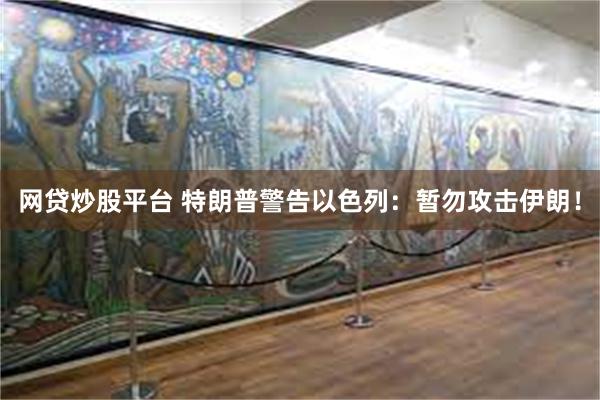 网贷炒股平台 特朗普警告以色列：暂勿攻击伊朗！