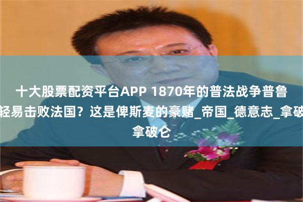 十大股票配资平台APP 1870年的普法战争普鲁士轻易击败法国？这是俾斯麦的豪赌_帝国_德意志_拿破仑
