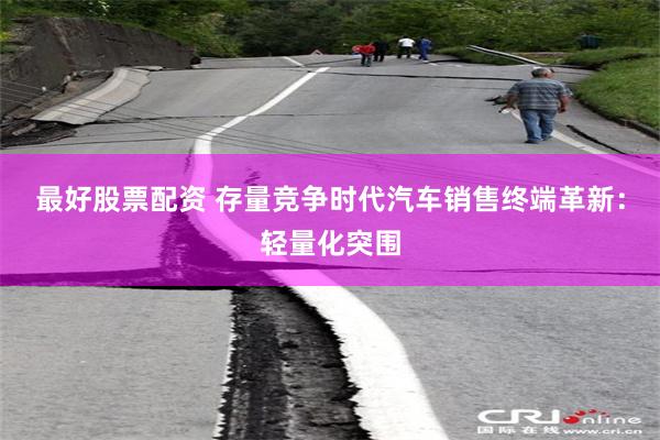 最好股票配资 存量竞争时代汽车销售终端革新：轻量化突围