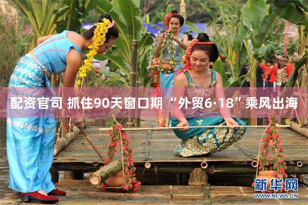 配资官司 抓住90天窗口期 “外贸6·18”乘风出海