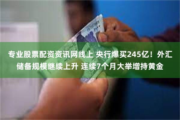 专业股票配资资讯网线上 央行爆买245亿！外汇储备规模继续上升 连续7个月大举增持黄金