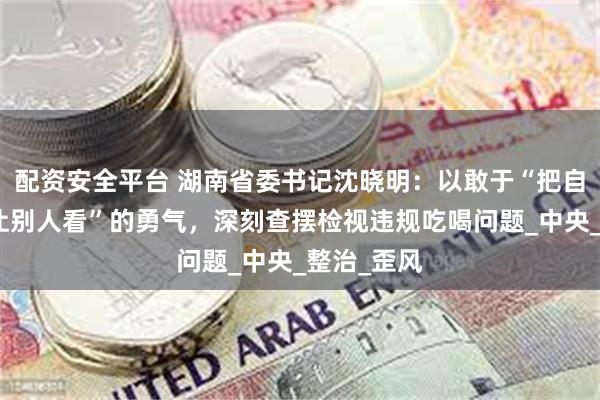配资安全平台 湖南省委书记沈晓明：以敢于“把自己打开来让别人看”的勇气，深刻查摆检视违规吃喝问题_中央_整治_歪风