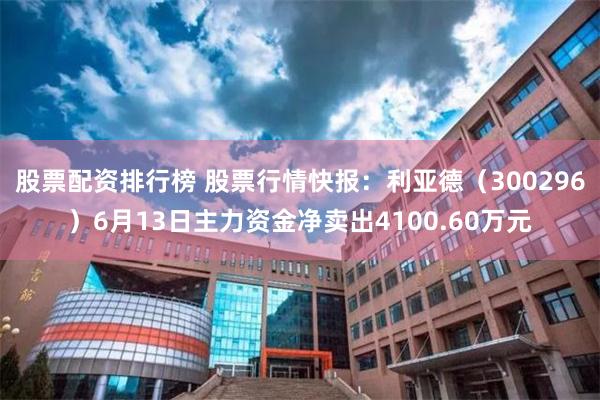 股票配资排行榜 股票行情快报：利亚德（300296）6月13日主力资金净卖出4100.60万元