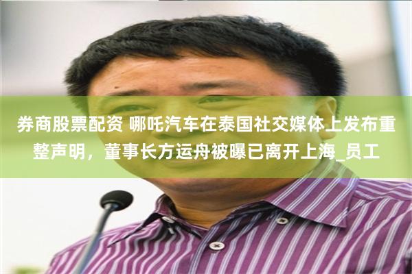券商股票配资 哪吒汽车在泰国社交媒体上发布重整声明，董事长方运舟被曝已离开上海_员工