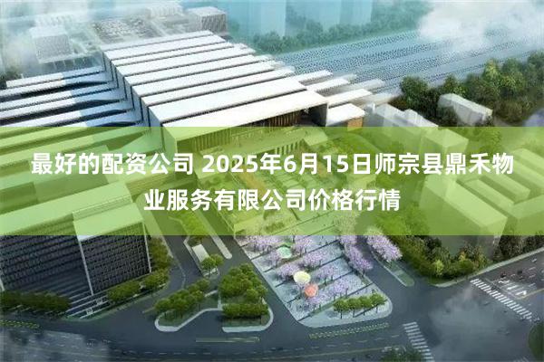 最好的配资公司 2025年6月15日师宗县鼎禾物业服务有限公司价格行情