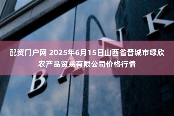 配资门户网 2025年6月15日山西省晋城市绿欣农产品贸易有限公司价格行情