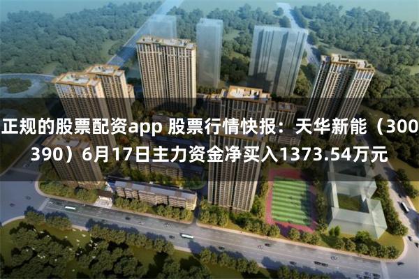 正规的股票配资app 股票行情快报：天华新能（300390）6月17日主力资金净买入1373.54万元