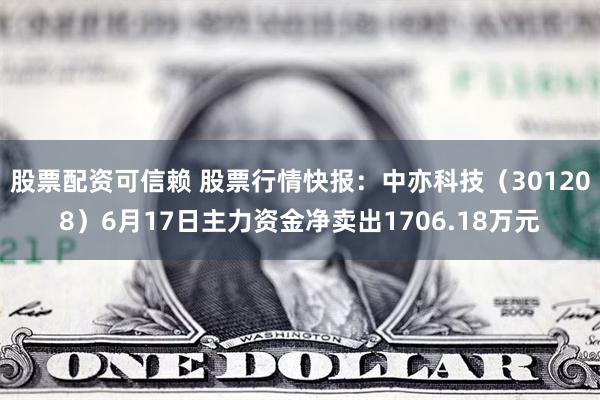 股票配资可信赖 股票行情快报：中亦科技（301208）6月17日主力资金净卖出1706.18万元
