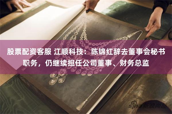 股票配资客服 江顺科技：陈锦红辞去董事会秘书职务，仍继续担任公司董事、财务总监