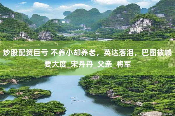 炒股配资巨亏 不养小却养老，英达落泪，巴图被喊要大度_宋丹丹_父亲_将军