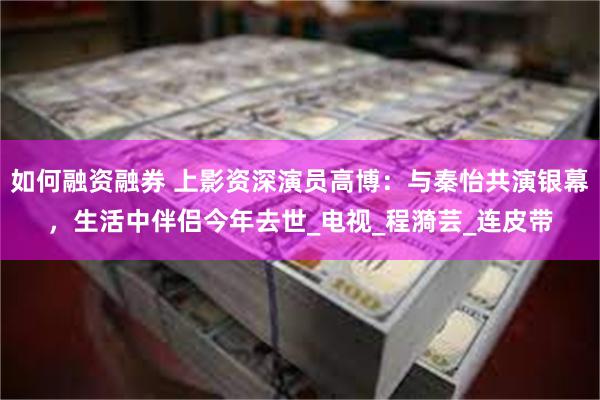 如何融资融券 上影资深演员高博：与秦怡共演银幕，生活中伴侣今年去世_电视_程漪芸_连皮带