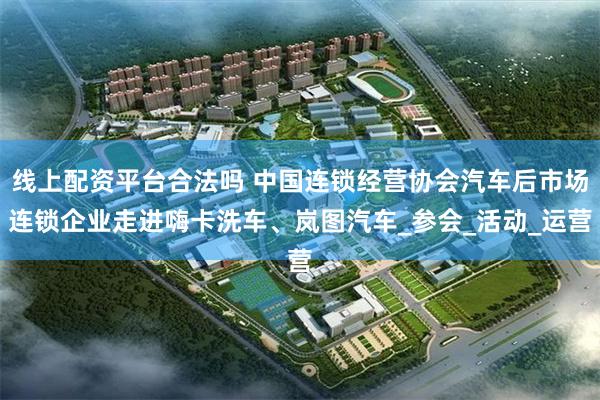 线上配资平台合法吗 中国连锁经营协会汽车后市场连锁企业走进嗨卡洗车、岚图汽车_参会_活动_运营