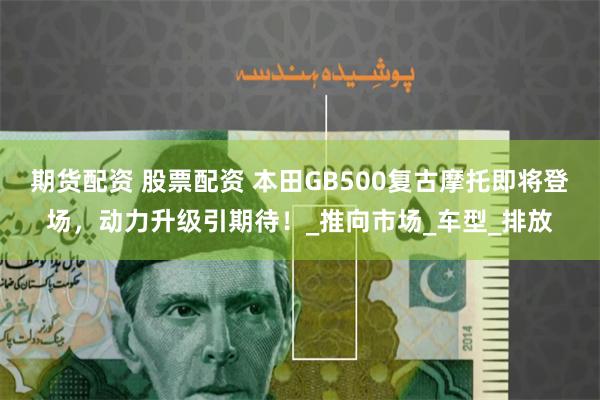 期货配资 股票配资 本田GB500复古摩托即将登场，动力升级引期待！_推向市场_车型_排放