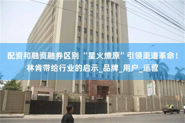 配资和融资融券区别 “星火燎原”引领渠道革命！林肯带给行业的启示_品牌_用户_运营