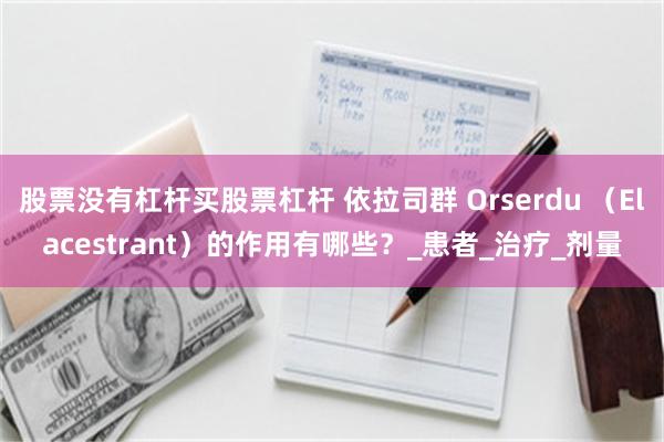 股票没有杠杆买股票杠杆 依拉司群 Orserdu （Elacestrant）的作用有哪些？_患者_治疗_剂量