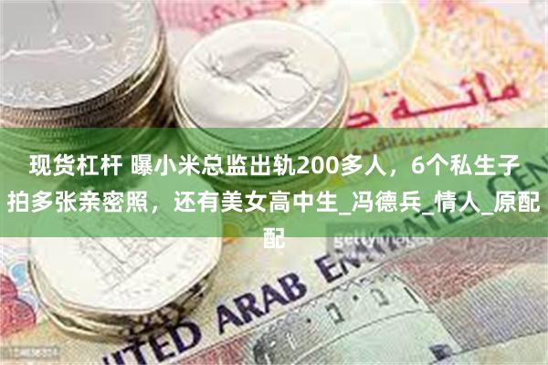 现货杠杆 曝小米总监出轨200多人，6个私生子拍多张亲密照，还有美女高中生_冯德兵_情人_原配