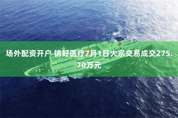 场外配资开户 锦好医疗7月1日大宗交易成交275.70万元