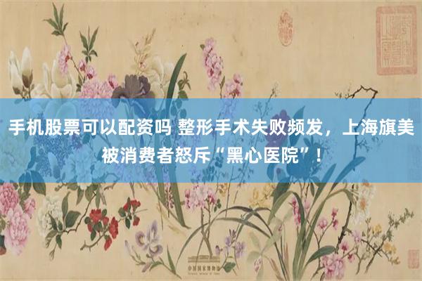 手机股票可以配资吗 整形手术失败频发，上海旗美被消费者怒斥“黑心医院”！