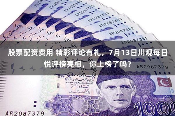 股票配资费用 精彩评论有礼，7月13日川观每日悦评榜亮相，你上榜了吗？